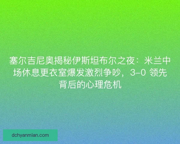 塞尔吉尼奥揭秘伊斯坦布尔之夜：米兰中场休息更衣室爆发激烈争吵，3-0 领先背后的心理危机