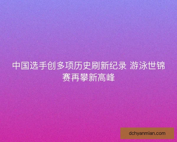 中国选手创多项历史刷新纪录 游泳世锦赛再攀新高峰