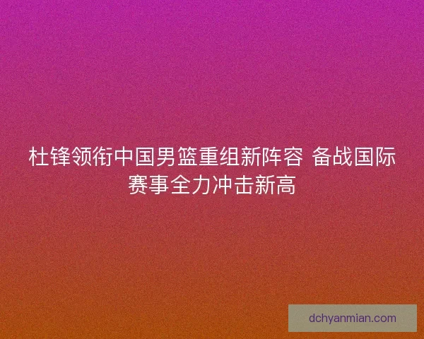 杜锋领衔中国男篮重组新阵容 备战国际赛事全力冲击新高