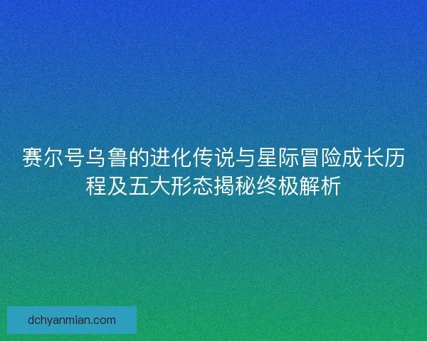 赛尔号乌鲁的进化传说与星际冒险成长历程及五大形态揭秘终极解析