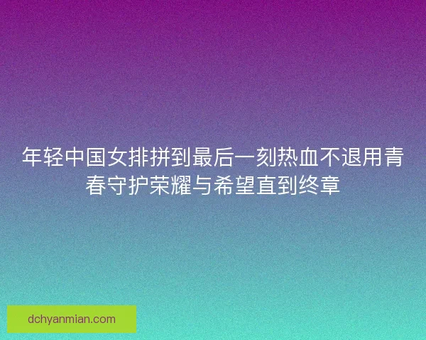 年轻中国女排拼到最后一刻热血不退用青春守护荣耀与希望直到终章