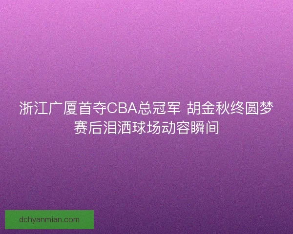 浙江广厦首夺CBA总冠军 胡金秋终圆梦赛后泪洒球场动容瞬间