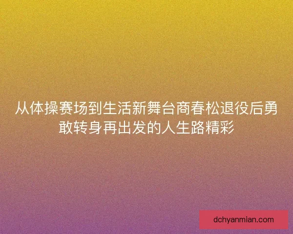 从体操赛场到生活新舞台商春松退役后勇敢转身再出发的人生路精彩