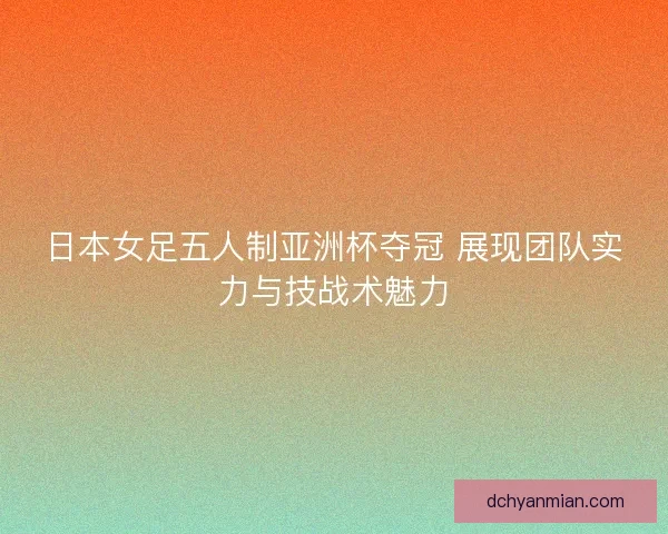 日本女足五人制亚洲杯夺冠 展现团队实力与技战术魅力