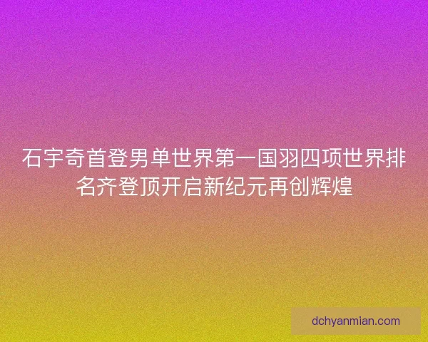 石宇奇首登男单世界第一国羽四项世界排名齐登顶开启新纪元再创辉煌