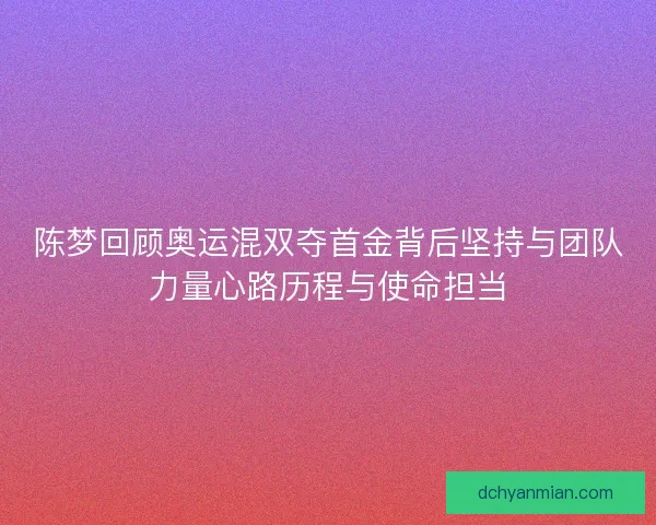 陈梦回顾奥运混双夺首金背后坚持与团队力量心路历程与使命担当