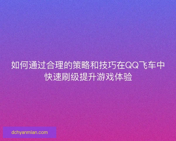 如何通过合理的策略和技巧在QQ飞车中快速刷级提升游戏体验