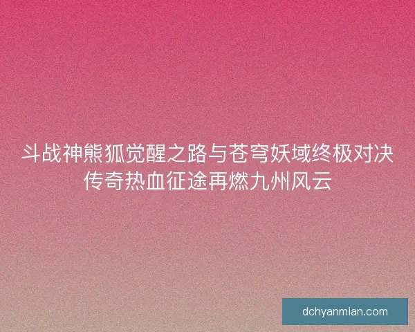 斗战神熊狐觉醒之路与苍穹妖域终极对决传奇热血征途再燃九州风云