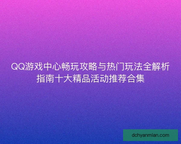 QQ游戏中心畅玩攻略与热门玩法全解析指南十大精品活动推荐合集
