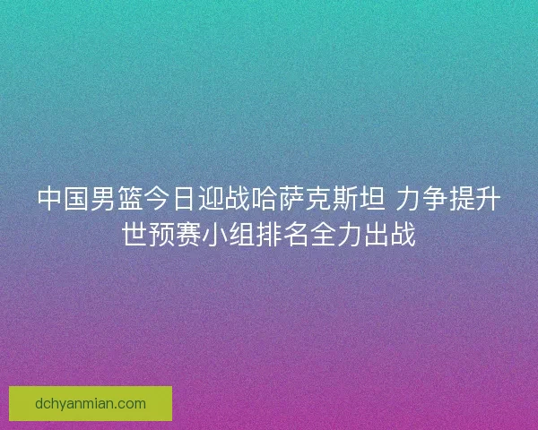 中国男篮今日迎战哈萨克斯坦 力争提升世预赛小组排名全力出战