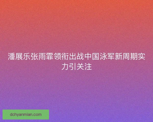 潘展乐张雨霏领衔出战中国泳军新周期实力引关注