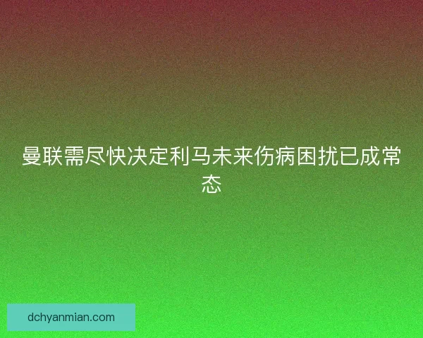 曼联需尽快决定利马未来伤病困扰已成常态