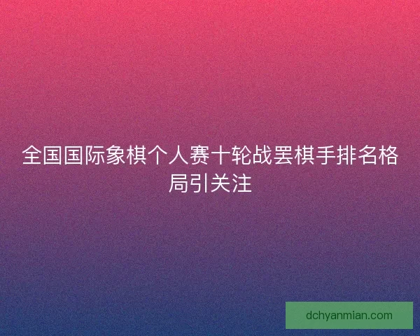 全国国际象棋个人赛十轮战罢棋手排名格局引关注